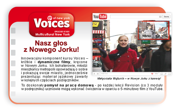 Innowacyjny komponent kursu Voices – krótkie i dynamiczne filmy, kręcone w Nowym Jorku. Ich bohaterowie, młodzi mieszkańcy metropolii opowiadają o sobie i pokazują swoje miasto, jednocześnie prezentując materiał językowy zawarty w kolejnych częściach podręczników. To doskonały pomysł na pracę domową - po każdej lekcji Revision (co 3 moduły w podręczniku) uczniowie mogą wykonać ćwiczenia w oparciu o 5-minutowy film z YouTube.